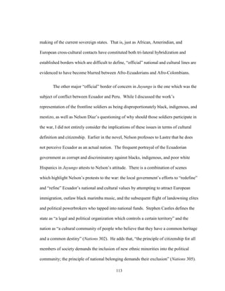 113
making of the current sovereign states. That is, just as African, Amerindian, and
European cross-cultural contacts have constituted both tri-lateral hybridization and
established borders which are difficult to define, “official” national and cultural lines are
evidenced to have become blurred between Afro-Ecuadorians and Afro-Colombians.
The other major “official” border of concern in Juyungo is the one which was the
subject of conflict between Ecuador and Peru. While I discussed the work’s
representation of the frontline soldiers as being disproportionately black, indigenous, and
mestizo, as well as Nelson Díaz’s questioning of why should those soldiers participate in
the war, I did not entirely consider the implications of these issues in terms of cultural
definition and citizenship. Earlier in the novel, Nelson professes to Lastre that he does
not perceive Ecuador as an actual nation. The frequent portrayal of the Ecuadorian
government as corrupt and discriminatory against blacks, indigenous, and poor white
Hispanics in Juyungo attests to Nelson’s attitude. There is a combination of scenes
which highlight Nelson’s protests to the war: the local government’s efforts to “redefine”
and “refine” Ecuador’s national and cultural values by attempting to attract European
immigration, outlaw black marimba music, and the subsequent flight of landowning elites
and political powerbrokers who tapped into national funds. Stephen Castles defines the
state as “a legal and political organization which controls a certain territory” and the
nation as “a cultural community of people who believe that they have a common heritage
and a common destiny” (Nations 302). He adds that, “the principle of citizenship for all
members of society demands the inclusion of new ethnic minorities into the political
community; the principle of national belonging demands their exclusion” (Nations 305).
 