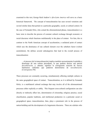 6
examined in this text, George Reid Andrew’s Afro-Latin America will serve as a basic
historical framework. The concept of transculturation has seen several variations and
several similar ideas that pertain to a particular geographic, social, or cultural context. In
the case of Fernando Ortiz, who coined the aforementioned phrase, transculturation is a
basic term to describe the process of constant cultural exchange through economic or
social discourse which functions multilaterally in the place of contact. For him, this in
contrast to the North American concept of acculturation, a unilateral point of contact
which sees the dominance of one cultural element over the subaltern factor (violent
assimilation). He defines several subcategories that lead to the overall process of
transculturation:
…el proceso (de la transculturación) implica también necesariamente la pérdida o
desarraigo de una cultura precedente, lo que pudiera decirse una parcial
desculturación, y, además, significa la consiguiente creación de nuevos
fenómenos culturales que pudieron denominarse de neoculturación.
(Contrapunteo 96)
These processes are constantly occurring, simultaneously affecting multiple cultures in
the same geographical space of contact. Transculturation, as it is defined by Fernando
Oritiz, is a multilateral cultural exchange that may involve all of the aforementioned
processes either explicitly or subtly. This frequent cross-cultural configuration can also
directly or indirectly affect law, determination of citizenship, religious practice, social
classification, popular traditions, and intellectual production in a particular social or
geographical space; transculturation, then, plays a prominent role in the process of
nation-building and the development of a hegemonic discourse. There are scholars who
 