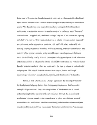 114
In the case of Juyungo, the Ecuadorian state is portrayed as a fragmented legal/political
space and the border which it controls is of little importance to defining the nation since
coastal Afro-Ecuadorians owe much of their cultural heritage to Colombia and are
undermined by a state that attempts to acculturate them by enforcing more “European”
cultural values. It appears that, at least in Juyungo, very few of the soldiers are fighting
on behalf of la partria. Ortiz represents this war as a battle between another supposedly
sovereign state and a geographical space that calls itself officially a nation which is
actually severely fragmented culturally, politically, racially, and socioeconomically. The
majority of the people who make up the armed forces were only considered citizens
under law and hardly ever by practice. Juyungo seemingly portrays the black inhabitants
of Esmeraldas more as citizens or a cultural cohort of Colombia than the “official” nation
Ecuador since their cultural values are perceived by the state as a threat to national order
and progress. The irony is that characters such as Angulo, Lastre, and Cangá
acknowledge Colombia’s shared cultural, national, and state history with Ecuador.
Zapata, in both Chambacú and Changó, approaches the crossing of “national”
borders both similarly and distinct from Ortiz does so in Juyungo. In Changó, for
example, the presence of a Pan-American pantheon of ancestors serves as a much
different example of the traversal of those boundaries. Through the ancestors and
combatants’ personal narratives, the reader is able to gain a more intimate sense of
transnational and transcultural commonalities among these individuals of the Diaspora,
regardless of their distinct lived experiences. For instance, in the section “Las sangres
 