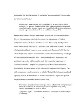 115
encontradas”, the Brazilian sculptor “O Aleijadinho” recounts his father’s happiness for
the birth of his half-brother:
Andaba yo por los veinticinco años cuando por artes no conocidas nacerá mi
hermano Félix Antonio. Desde el mismo día de parido mi padre lo consagra a la
vida religiosa y fue entonces cuando supe por qué había sido un hombre taciturno:
mi casta negra le impide hacer de mí un presbítero. (Changó 291)
Despite being separated from his black mother, raised around his father’s white family,
his own European ancestry, and enjoying a somewhat higher degree of freedom
compared to enslaved blacks and mulattoes, he is still denied a high church position
which would certainly frame him as a Brazilian citizen in a position of power. As a result
of a legalized racial caste system, he is never able to attain the status of a full Brazilian
citizen despite being born and raised within the country’s borders and having knowledge
of Church leadership through his father. As I mentioned earlier, the ancestors and
combatants represented in Changó, often recall their own similar experiences of
disenfranchisement in a temporal and geographic space distinct from one another,
demonstrating the commonalities of their life struggles to gain a sense of equality. Yet
still, some ancestors recall those stories on behalf of the individual who experienced such
a parallel situation. In the section “Los ancestros combatientes”, Ngafúa, the spirit of
ancestral memory, recounts Harriet’s rejection of Agne:
El reverendo te sujetó con tanta fuerza que cuando su hermana lo empujó para que
entrara, te arrastra con él. Entonces oigo de Nuevo gruñir al Viejo perro y
conozco la verdadera voz de mi tía Harriet.
--¡Deja a esa Negra! Las muchachas del servicio se ocuparán de señarle su lugar.
(Changó 357)
 