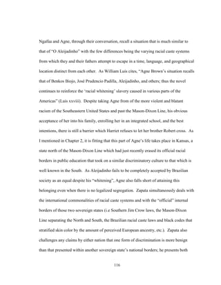 116
Ngafúa and Agne, through their conversation, recall a situation that is much similar to
that of “O Aleijadinho” with the few differences being the varying racial caste systems
from which they and their fathers attempt to escape in a time, language, and geographical
location distinct from each other. As William Luis cites, “Agne Brown’s situation recalls
that of Benkos Biojo, José Prudencio Padilla, Aleijadinho, and others; thus the novel
continues to reinforce the ‘racial whitening’ slavery caused in various parts of the
Americas” (Luis xxviii). Despite taking Agne from of the more violent and blatant
racism of the Southeastern United States and past the Mason-Dixon Line, his obvious
acceptance of her into his family, enrolling her in an integrated school, and the best
intentions, there is still a barrier which Harriet refuses to let her brother Robert cross. As
I mentioned in Chapter 2, it is fitting that this part of Agne’s life takes place in Kansas, a
state north of the Mason-Dixon Line which had just recently erased its official racial
borders in public education that took on a similar discriminatory culture to that which is
well known in the South. As Aleijadinho fails to be completely accepted by Brazilian
society as an equal despite his “whitening”, Agne also falls short of attaining this
belonging even when there is no legalized segregation. Zapata simultaneously deals with
the international commonalities of racial caste systems and with the “official” internal
borders of those two sovereign states (i.e Southern Jim Crow laws, the Mason-Dixon
Line separating the North and South, the Brazilian racial caste laws and black codes that
stratified skin color by the amount of perceived European ancestry, etc.). Zapata also
challenges any claims by either nation that one form of discrimination is more benign
than that presented within another sovereign state’s national borders; he presents both
 