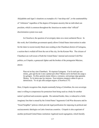 117
Aleijadinho and Agne’s situations as examples of a “one-drop rule”, or the unattainability
of “whiteness” regardless of the degree of European ancestry that an individual can
proclaim, which is common throughout the Americas no matter what “official”
discrimination system was used.
In Chambacú, the question of sovereignty takes on a more unilateral flavor. In
this work, the Colombian government openly allows United States intervention in order
for the latter to recruit mostly black men residing in the Chambacú district of Cartegena,
a section that is walled off from the rest of the city, for the Korean War. The citizens of
Chambacú are well aware of both the United States’ internal and external Cold War
politics, as Críspulo, a gamecock fighter and the brother of the protagonist Máximo,
attests:
Para mí no hay sino Chambacú. Ni siquiera Cartagena. Con lo mal que nos
miran, ¿por qué ha de ir uno a pelear por ellos? Menos servir de burro de carga a
los gringos. Si ellos quieren matar chinos y coreanos, será porque algo ganarán.
Money. Es lo único que les interesa. Esos místeres tampoco saben lo que es
democracia. Yo sé que allá cuelgan negros. (Chambacú 37)
Here, Críspulo recognizes that, despite nominally being a Colombian, his own sovereign
state is willing to compromise his protection from being used as a body for another
nation’s political and economic agenda. His national border, then, is reduced to a futile
imaginary line that is erased by the United States’ hegemonic Cold War discourse and its
“Good Neighbor” policies which provide legal justification for imposing its political and
socioeconomic ideologies on Latin American countries. Críspulo is also cognizant of
another profound United States institution: legalized racial segregation, which literally
 