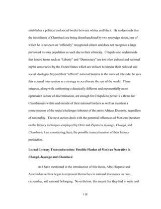 118
establishes a political and social border between whites and black. He understands that
the inhabitants of Chambacú are being disenfranchised by two sovereign states, one of
which he is not even an “officially” recognized citizen and does not recognize a large
portion of its own population as such due to their ethnicity. Críspulo also understands
that loaded terms such as “Liberty” and “Democracy” are too often cultural and national
myths constructed by the United States which are utilized to impose their political and
social ideologies beyond their “official” national borders in the name of interests; he sees
this external intervention as a strategy to acculturate the rest of the world. Those
interests, along with confronting a drastically different and exponentially more
oppressive culture of discrimination, are enough for Críspulo to perceive a threat for
Chambacuers within and outside of their national borders as well as maintain a
consciousness of the social challenges inherent of the entire African Diaspora, regardless
of nationality. The next section deals with the potential influences of Mexican literature
on the literary techniques employed by Ortiz and Zapata in Juyungo, Changó, and
Chambacú; I am considering, here, the possible transculturation of their literary
production.
Literal Literary Transculturation: Possible Flashes of Mexican Narrative in
Changó, Juyungo and Chambacú
As I have mentioned in the introduction of this thesis, Afro-Hispanic and
Amerindian writers began to represent themselves in national discourses on race,
citizenship, and national belonging. Nevertheless, this meant that they had to write and
 