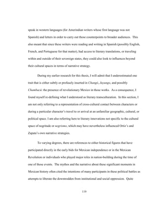 119
speak in western languages (for Amerindian writers whose first language was not
Spanish) and letters in order to carry out those counterpoints to broader audiences. This
also meant that since these writers were reading and writing in Spanish (possibly English,
French, and Portuguese for that matter), had access to literary translations, or traveling
within and outside of their sovereign states, they could also look to influences beyond
their cultural spaces in terms of narrative strategy.
During my earlier research for this thesis, I will admit that I underestimated one
trait that is either subtly or profusely inserted in Changó, Juyungo, and possibly
Chambacú: the presence of revolutionary Mexico in those works. As a consequence, I
found myself re-defining what I understood as literary transculturation. In this section, I
am not only referring to a representation of cross-cultural contact between characters or
during a particular character’s travel to or arrival at an unfamiliar geographic, cultural, or
political space. I am also referring here to literary innovations not specific to the cultural
space of negritude or negrismo, which may have nevertheless influenced Ortiz’s and
Zapata’s own narrative strategies.
To varying degrees, there are references to either historical figures that have
participated directly in the early bids for Mexican independence or in the Mexican
Revolution or individuals who played major roles in nation-building during the time of
one of those events. The mythos and the narrative about these significant moments in
Mexican history often cited the intentions of many participants in these political battles as
attempts to liberate the downtrodden from institutional and social oppression. Quite
 