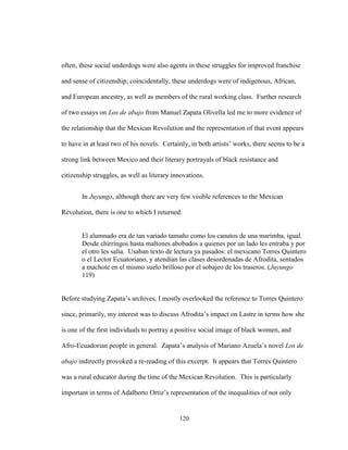 120
often, these social underdogs were also agents in these struggles for improved franchise
and sense of citizenship; coincidentally, these underdogs were of indigenous, African,
and European ancestry, as well as members of the rural working class. Further research
of two essays on Los de abajo from Manuel Zapata Olivella led me to more evidence of
the relationship that the Mexican Revolution and the representation of that event appears
to have in at least two of his novels. Certainly, in both artists’ works, there seems to be a
strong link between Mexico and their literary portrayals of black resistance and
citizenship struggles, as well as literary innovations.
In Juyungo, although there are very few visible references to the Mexican
Revolution, there is one to which I returned:
El alumnado era de tan variado tamaño como los canutos de una marimba, igual.
Desde chirringos hasta maltones abobados a quienes por un lado les entraba y por
el otro les salía. Usaban texto de lectura ya pasados: el mexicano Torres Quintero
o el Lector Ecuatoriano, y atendían las clases desordenadas de Afrodita, sentados
a machote en el mismo suelo brilloso por el sobajeo de los traseros. (Juyungo
119)
Before studying Zapata’s archives, I mostly overlooked the reference to Torres Quintero
since, primarily, my interest was to discuss Afrodita’s impact on Lastre in terms how she
is one of the first individuals to portray a positive social image of black women, and
Afro-Ecuadorian people in general. Zapata’s analysis of Mariano Azuela’s novel Los de
abajo indirectly provoked a re-reading of this excerpt. It appears that Torres Quintero
was a rural educator during the time of the Mexican Revolution. This is particularly
important in terms of Adalberto Ortiz’s representation of the inequalities of not only
 