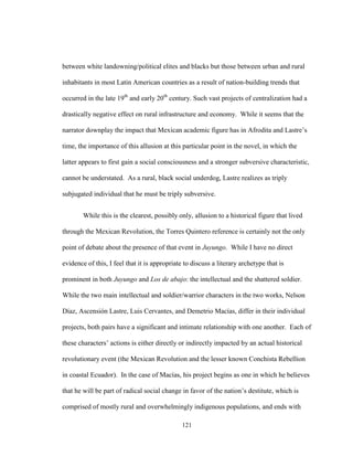 121
between white landowning/political elites and blacks but those between urban and rural
inhabitants in most Latin American countries as a result of nation-building trends that
occurred in the late 19th
and early 20th
century. Such vast projects of centralization had a
drastically negative effect on rural infrastructure and economy. While it seems that the
narrator downplay the impact that Mexican academic figure has in Afrodita and Lastre’s
time, the importance of this allusion at this particular point in the novel, in which the
latter appears to first gain a social consciousness and a stronger subversive characteristic,
cannot be understated. As a rural, black social underdog, Lastre realizes as triply
subjugated individual that he must be triply subversive.
While this is the clearest, possibly only, allusion to a historical figure that lived
through the Mexican Revolution, the Torres Quintero reference is certainly not the only
point of debate about the presence of that event in Juyungo. While I have no direct
evidence of this, I feel that it is appropriate to discuss a literary archetype that is
prominent in both Juyungo and Los de abajo: the intellectual and the shattered soldier.
While the two main intellectual and soldier/warrior characters in the two works, Nelson
Díaz, Ascensión Lastre, Luis Cervantes, and Demetrio Macías, differ in their individual
projects, both pairs have a significant and intimate relationship with one another. Each of
these characters’ actions is either directly or indirectly impacted by an actual historical
revolutionary event (the Mexican Revolution and the lesser known Conchista Rebellion
in coastal Ecuador). In the case of Macías, his project begins as one in which he believes
that he will be part of radical social change in favor of the nation’s destitute, which is
comprised of mostly rural and overwhelmingly indigenous populations, and ends with
 
