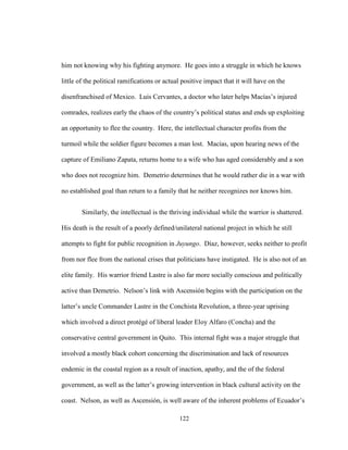 122
him not knowing why his fighting anymore. He goes into a struggle in which he knows
little of the political ramifications or actual positive impact that it will have on the
disenfranchised of Mexico. Luis Cervantes, a doctor who later helps Macías’s injured
comrades, realizes early the chaos of the country’s political status and ends up exploiting
an opportunity to flee the country. Here, the intellectual character profits from the
turmoil while the soldier figure becomes a man lost. Macías, upon hearing news of the
capture of Emiliano Zapata, returns home to a wife who has aged considerably and a son
who does not recognize him. Demetrio determines that he would rather die in a war with
no established goal than return to a family that he neither recognizes nor knows him.
Similarly, the intellectual is the thriving individual while the warrior is shattered.
His death is the result of a poorly defined/unilateral national project in which he still
attempts to fight for public recognition in Juyungo. Díaz, however, seeks neither to profit
from nor flee from the national crises that politicians have instigated. He is also not of an
elite family. His warrior friend Lastre is also far more socially conscious and politically
active than Demetrio. Nelson’s link with Ascensión begins with the participation on the
latter’s uncle Commander Lastre in the Conchista Revolution, a three-year uprising
which involved a direct protégé of liberal leader Eloy Alfaro (Concha) and the
conservative central government in Quito. This internal fight was a major struggle that
involved a mostly black cohort concerning the discrimination and lack of resources
endemic in the coastal region as a result of inaction, apathy, and the of the federal
government, as well as the latter’s growing intervention in black cultural activity on the
coast. Nelson, as well as Ascensión, is well aware of the inherent problems of Ecuador’s
 