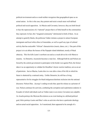 123
political environment and as a result neither recognizes that geographical space as an
actual nation. As this is the case, they protest and resist a much more well-defined
political and social opposition. As Macías and Cervantes, however, they are both forced
to face the repercussions of a “national” project that is of little benefit to the communities
they represent. In fact, this “imagined community” detrimental to both of them. In an
attempt to gentrify blacks, the politician Valdez initiates a project to attract European
immigrants and local white elites to Esmeraldas, as well as quell any type of cultural
activity that has noticeable “African” characteristics (music, dance, etc.). One part of this
project is to set ablaze the houses of the Pepepán island inhabitant, mostly of black
ethnicity. This fire kills Lastre’s newborn son and as a result drives his wife María to
insanity. As Demetrio, Ascensión becomes a man lost. Although both he and Nelson are
forced by the central government to participate in the border war against Perú, the former
takes it as an opportunity to validate his bloodline’s heroic warrior tradition, not as an act
of patriotism. Just as Macías, Lastre dies in a war after a time of his life in which his
future is shattered by a national entity. Unlike Demetrio, he still has a living
representative for his struggles for black/indigenous/destitute inclusion into the national
discourse: Nelson Díaz. Juyungo’s ending reveals that, upon his release as a prisoner of
war, Nelson continues his activism, combating the corruption and exploitation endemic in
Ecuador of which individuals such as Valdez (and, to an extent, Cervantes) are culpable.
As Azuela portrays the Mexican Revolution as an event lacking in a defined political
goal, Ortiz portrays Lastre and Díaz’s roles as activists who have a particular ideology
and an actual social opposition. As I mentioned, there appeared to be enough of a
 