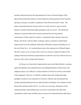 124
possible connection between the representation of events or historical figures of the
Mexican Revolution (the mention of Torres Quintero) and the portrayal of the Conchista
uprising in Juyungo to consider a comparison of the Ortiz and Azuela’s works. The
major commonality between Juyungo and Los de abajo, however, seems to be the
presence of similar intellectual/soldier paradigms in the two novels. The intellectual
characters in question (Díaz and Cervantes) represent the surviving national
consciousness of their respective countries’ sociopolitical status whereas Lastre and
Macías, who fit the “warrior/soldier” archetype, enforce a national or cultural ideal
(improvement of social conditions, black pride, affirmation of equal citizenship, etc.) at
the cost of their lives. As I mentioned previously, after studying two of Manuel Zapata
Olivella’s essays on Los de abajo, there is more of a reason to suspect the impact of his
reading of historical and literary representations of subversive activity in Mexico has in at
least two of his works, Changó and Chambacú.
In Changó, as I cited earlier, Zapata directly inserts José María Morelos’s uprising
against the Spanish crown and links him to the attempted liberation of black slaves and
indigenous peons, one of Mexico’s earliest instances of subversive activity on the behalf
of the subjugated. However, I would like to further discuss the intellectual/soldier
paradigm in relation to two characters in Chambacú: Máximo, the self-educated and
socially educated intellectual activist, and his brother José Raquel, who volunteers for the
Korean War and later profits off of it. As is the case in Juyungo, both parties of this
intellectual/soldier relationship become very keen to local politics that affect their
communities; unlike Lastre and Díaz, they are aware of an international force that factors
 