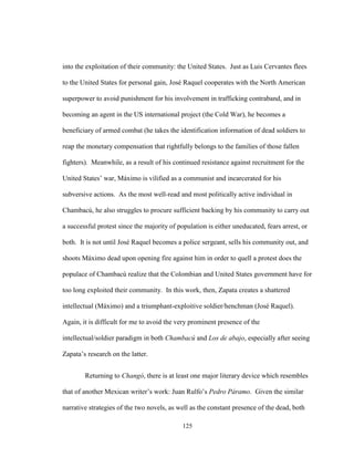 125
into the exploitation of their community: the United States. Just as Luis Cervantes flees
to the United States for personal gain, José Raquel cooperates with the North American
superpower to avoid punishment for his involvement in trafficking contraband, and in
becoming an agent in the US international project (the Cold War), he becomes a
beneficiary of armed combat (he takes the identification information of dead soldiers to
reap the monetary compensation that rightfully belongs to the families of those fallen
fighters). Meanwhile, as a result of his continued resistance against recruitment for the
United States’ war, Máximo is vilified as a communist and incarcerated for his
subversive actions. As the most well-read and most politically active individual in
Chambacú, he also struggles to procure sufficient backing by his community to carry out
a successful protest since the majority of population is either uneducated, fears arrest, or
both. It is not until José Raquel becomes a police sergeant, sells his community out, and
shoots Máximo dead upon opening fire against him in order to quell a protest does the
populace of Chambacú realize that the Colombian and United States government have for
too long exploited their community. In this work, then, Zapata creates a shattered
intellectual (Máximo) and a triumphant-exploitive soldier/henchman (José Raquel).
Again, it is difficult for me to avoid the very prominent presence of the
intellectual/soldier paradigm in both Chambacú and Los de abajo, especially after seeing
Zapata’s research on the latter.
Returning to Changó, there is at least one major literary device which resembles
that of another Mexican writer’s work: Juan Rulfo’s Pedro Páramo. Given the similar
narrative strategies of the two novels, as well as the constant presence of the dead, both
 