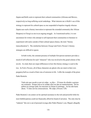 126
Zapata and Rulfo seem to represent their cultural communities (Africana and Mexico,
respectively) as long-suffering social underdogs. What interests me is Rulfo’s use of this
strategy to represent his cultural space as one suspended in hopeless tragedy whereas
Zapata uses such a literary innovation to represent the extended community (the African
Diaspora) in Changó as one in an ongoing struggle. As I mentioned earlier, it is not
uncommon for writers who attempt to self-represent their communities in literature to
experiment with styles outside of their cultural spaces (hence, the term “literary
transculturation”). The similarities between Changó and Pedro Páramo’s literary
strategies are difficult to ignore.
In both works, the constant presence of multiple first-person narrators provides a
mood of self-reflection for each “character” who was involved in the grand scheme of the
novels. As cited, there are major differences in how this literary strategy is used in the
two. In Pedro Páramo, all of these characters are ghosts who are stuck in their own
purgatory/hell as a result of their sins of omission in life. I offer the example of the priest
Padre Rentería:
Todo esto que sucede es por mi culpa—se dijo--. El temor de ofender a quienes
me sostienen. Porque ésta es la verdad; ellos me dan mi mantenimiento. De los
pobres no consigo nada; las oraciones no llenan el estómago. Así ha sido hasta
ahora. Y éstas son las consecuencias. Mi culpa. (Páramo 128)
Padre Rentería’s sin centers on his spiritual assistance to the rich and powerful while his
most faithful patrons could not financially afford his brand of salvation. The only time he
“redeems” this sin is out of personal revenge after Pedro Páramo’s son, Miguel, allegedly
 