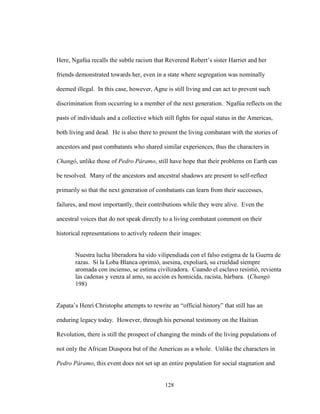128
Here, Ngafúa recalls the subtle racism that Reverend Robert’s sister Harriet and her
friends demonstrated towards her, even in a state where segregation was nominally
deemed illegal. In this case, however, Agne is still living and can act to prevent such
discrimination from occurring to a member of the next generation. Ngafúa reflects on the
pasts of individuals and a collective which still fights for equal status in the Americas,
both living and dead. He is also there to present the living combatant with the stories of
ancestors and past combatants who shared similar experiences, thus the characters in
Changó, unlike those of Pedro Páramo, still have hope that their problems on Earth can
be resolved. Many of the ancestors and ancestral shadows are present to self-reflect
primarily so that the next generation of combatants can learn from their successes,
failures, and most importantly, their contributions while they were alive. Even the
ancestral voices that do not speak directly to a living combatant comment on their
historical representations to actively redeem their images:
Nuestra lucha liberadora ha sido vilipendiada con el falso estigma de la Guerra de
razas. Si la Loba Blanca oprimió, asesina, expoliará, su crueldad siempre
aromada con incienso, se estima civilizadora. Cuando el esclavo resistió, revienta
las cadenas y venza al amo, su acción es homicida, racista, bárbara. (Changó
198)
Zapata’s Henri Christophe attempts to rewrite an “official history” that still has an
enduring legacy today. However, through his personal testimony on the Haitian
Revolution, there is still the prospect of changing the minds of the living populations of
not only the African Diaspora but of the Americas as a whole. Unlike the characters in
Pedro Páramo, this event does not set up an entire population for social stagnation and
 