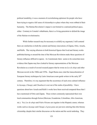 129
political instability; it was a moment of overwhelming optimism for people who have
been trying to regain a full sense of citizenship in a place where they were robbed of their
humanity. The Haitian Revolution’s impact is not limited to a national political space,
either. Contrary to Comala’s inhabitants, there is a living generation to defend the image
of the Haitian revolutionaries.
While further research may be necessary to solidify my argument, I still contend
there are similarities in both the content and literary innovations of Zapata, Ortiz, Azuela,
and Rulfo. The varying allusions to both historical figures that lived and literary works
published during or around the time of the Mexican Revolution make those questions of
literary influence difficult to ignore. As I mentioned, there seems to be somewhat more
evidence that Zapata may have looked to literary representations of the Mexican
Revolution as a result of several research papers that he wrote on Los de abajo and other
Mexican novels in the 1960s and 1970s. Ángel Rama once cited the transculturation of
European literary techniques by Latin American avant-garde writers in the early 20th
century. Therefore, it is my argument that the occurrence of such cross cultural influence
in Juyungo, Changó, and Chambacú is not out of the realm of possibility. I have
questions about how Azuela and Rulfo’s works have been received compared those that I
have mentioned of Ortiz and Zapata. These writers commonly represented their own
local communities through fiction (Mexican, Ecuadorian, Colombian, Afro-American,
etc.). Yet, Los de abajo and Pedro Páramo are regulars in the Hispanic canon, whereas
works such as Juyungo and Changó, el gran putas are just now entering that elite literary
citizenship, despite their similar discourses on the nation and the social underdog. They
 