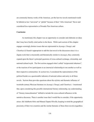 130
are commonly literary works of the Americas, yet the last two novels mentioned would
be labeled as less “universal” or “global” because of their “Afro-American” flavor and
considered less representative of broader Pan-American culture.
Conclusion
As mentioned, this chapter was an opportunity to consider and elaborate on ideas
that I may have briefly cited earlier in the thesis. While each section of this chapter
engages seemingly distinct issues that are represented in Juyungo, Changó, and
Chambacú (I found it appropriate to add this last novel to the discussion since it is a
Zapata work that is structurally and thematically similar to Juyungo), they commonly
expand upon the thesis’s principal questions of cross-cultural exchange, citizenship, and
national/cultural myth. The first section engaged what I called “reciprocated otherness”,
or the reaction of two participants in an interracial relationship to one another as well as
their respective communities. In section two, I considered the representation of the
political border as a questionable indicator of national culture and unity in all three
novels. Section three provides questions about the stylistic and thematic influence of
twentieth-century Mexican literature on Juyungó, Changó, and Chambacú. I mentioned
that, upon considering this possible international literary relationship, my understanding
of “literary transculturation” shifted to include the cross-cultural influences in the
narrative discourse. There is another issue that I would like to consider, if the opportunity
arises: did Adalberto Ortiz and Manuel Zapata Olivella, keeping in mind the geographical
proximity of their two countries and the similar thematic of these three novels (regardless
 