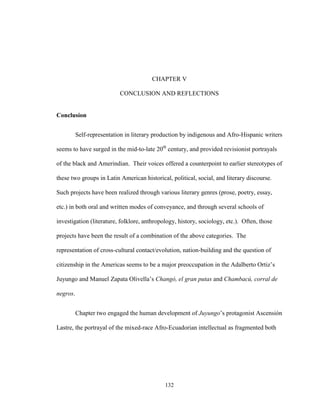 132
CHAPTER V
CONCLUSION AND REFLECTIONS
Conclusion
Self-representation in literary production by indigenous and Afro-Hispanic writers
seems to have surged in the mid-to-late 20th
century, and provided revisionist portrayals
of the black and Amerindian. Their voices offered a counterpoint to earlier stereotypes of
these two groups in Latin American historical, political, social, and literary discourse.
Such projects have been realized through various literary genres (prose, poetry, essay,
etc.) in both oral and written modes of conveyance, and through several schools of
investigation (literature, folklore, anthropology, history, sociology, etc.). Often, those
projects have been the result of a combination of the above categories. The
representation of cross-cultural contact/evolution, nation-building and the question of
citizenship in the Americas seems to be a major preoccupation in the Adalberto Ortiz’s
Juyungo and Manuel Zapata Olivella’s Changó, el gran putas and Chambacú, corral de
negros.
Chapter two engaged the human development of Juyungo’s protagonist Ascensión
Lastre, the portrayal of the mixed-race Afro-Ecuadorian intellectual as fragmented both
 