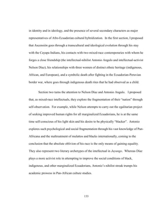 133
in identity and in ideology, and the presence of several secondary characters as major
representatives of Afro-Ecuadorian cultural hybridization. In the first section, I proposed
that Ascensión goes through a transcultural and ideological evolution through his stay
with the Cayapa Indians, his contacts with two mixed-race contemporaries with whom he
forges a close friendship (the intellectual-nihilist Antonio Angulo and intellectual-activist
Nelson Díaz), his relationships with three women of distinct ethnic heritage (indigenous,
African, and European), and a symbolic death after fighting in the Ecuadorian-Peruvian
border war, where goes through indigenous death rites that he had observed as a child.
Section two turns the attention to Nelson Díaz and Antonio Angulo. I proposed
that, as mixed-race intellectuals, they explore the fragmentation of their “nation” through
self-observation. For example, while Nelson attempts to carry out the egalitarian project
of seeking improved human rights for all marginalized Ecuadorians, he is at the same
time self-conscious of his light skin and his desire to be physically “blacker”. Antonio
explores such psychological and social fragmentation through his vast knowledge of Pan-
Africana and the maltreatment of mulattos and blacks internationally, coming to the
conclusion that the absolute oblivion of his race is the only means of gaining equality.
They also represent two literary archetypes of the intellectual in Juyungo. Whereas Díaz
plays a more activist role in attempting to improve the social conditions of black,
indigenous, and other marginalized Ecuadorians, Antonio’s nihilist streak trumps his
academic prowess in Pan-African culture studies.
 
