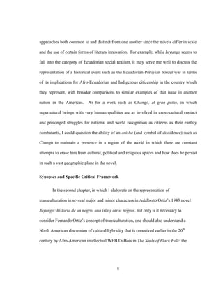 8
approaches both common to and distinct from one another since the novels differ in scale
and the use of certain forms of literary innovation. For example, while Juyungo seems to
fall into the category of Ecuadorian social realism, it may serve me well to discuss the
representation of a historical event such as the Ecuadorian-Peruvian border war in terms
of its implications for Afro-Ecuadorian and Indigenous citizenship in the country which
they represent, with broader comparisons to similar examples of that issue in another
nation in the Americas. As for a work such as Changó, el gran putas, in which
supernatural beings with very human qualities are as involved in cross-cultural contact
and prolonged struggles for national and world recognition as citizens as their earthly
combatants, I could question the ability of an orisha (and symbol of dissidence) such as
Changó to maintain a presence in a region of the world in which there are constant
attempts to erase him from cultural, political and religious spaces and how does he persist
in such a vast geographic plane in the novel.
Synopses and Specific Critical Framework
In the second chapter, in which I elaborate on the representation of
transculturation in several major and minor characters in Adalberto Ortiz’s 1943 novel
Juyungo: historia de un negro, una isla y otros negros, not only is it necessary to
consider Fernando Ortiz’s concept of transculturation, one should also understand a
North American discussion of cultural hybridity that is conceived earlier in the 20th
century by Afro-American intellectual WEB DuBois in The Souls of Black Folk: the
 