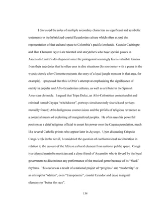 134
I discussed the roles of multiple secondary characters as significant and symbolic
testaments to the hybridized coastal Ecuadorian culture which often extend the
representation of that cultural space to Colombia’s pacific lowlands. Cástulo Cachingre
and Don Clemente Ayoví are talented oral storytellers who have special places in
Ascensión Lastre’s development since the protagonist seemingly learns valuable lessons
from their anecdotes that he often uses in dire situations (his encounter with a puma in the
woods shortly after Clemente recounts the story of a local jungle monster in that area, for
example). I proposed that this is Ortiz’s attempt at emphasizing the significance of
orality in popular and Afro-Ecuadorian cultures, as well as a tribute to the Spanish
American chronicle. I argued that Tripa Dulce, an Afro-Colombian contrabandist and
criminal turned Cayapa “witchdoctor”, portrays simultaneously shared (and perhaps
mutually feared) Afro-Indigenous cosmovisions and the pitfalls of religious reverence as
a potential means of exploiting all marginalized peoples. He often uses his powerful
position as a chief religious official to assert his power over the Cayapa population, much
like several Catholic priests who appear later in Juyungo. Upon discussing Críspulo
Cangá’s role in the novel, I considered the question of confrontational acculturation in
relation to the erasure of the African cultural element from national public space. Cangá
is a talented marimba musician and a close friend of Ascensión who is forced by the local
government to discontinue any performance of the musical genre because of its “black”
rhythms. This occurs as a result of a national project of “progress” and “modernity” or
an attempt to “whiten”, even “Europeanize”, coastal Ecuador and erase marginal
elements to “better the race”.
 