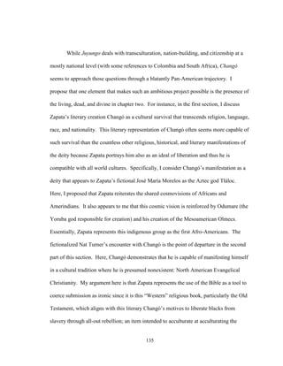 135
While Juyungo deals with transculturation, nation-building, and citizenship at a
mostly national level (with some references to Colombia and South Africa), Changó
seems to approach those questions through a blatantly Pan-American trajectory. I
propose that one element that makes such an ambitious project possible is the presence of
the living, dead, and divine in chapter two. For instance, in the first section, I discuss
Zapata’s literary creation Changó as a cultural survival that transcends religion, language,
race, and nationality. This literary representation of Changó often seems more capable of
such survival than the countless other religious, historical, and literary manifestations of
the deity because Zapata portrays him also as an ideal of liberation and thus he is
compatible with all world cultures. Specifically, I consider Changó’s manifestation as a
deity that appears to Zapata’s fictional José María Morelos as the Aztec god Tláloc.
Here, I proposed that Zapata reiterates the shared cosmovisions of Africans and
Amerindians. It also appears to me that this cosmic vision is reinforced by Odumare (the
Yoruba god responsible for creation) and his creation of the Mesoamerican Olmecs.
Essentially, Zapata represents this indigenous group as the first Afro-Americans. The
fictionalized Nat Turner’s encounter with Changó is the point of departure in the second
part of this section. Here, Changó demonstrates that he is capable of manifesting himself
in a cultural tradition where he is presumed nonexistent: North American Evangelical
Christianity. My argument here is that Zapata represents the use of the Bible as a tool to
coerce submission as ironic since it is this “Western” religious book, particularly the Old
Testament, which aligns with this literary Changó’s motives to liberate blacks from
slavery through all-out rebellion; an item intended to acculturate at acculturating the
 