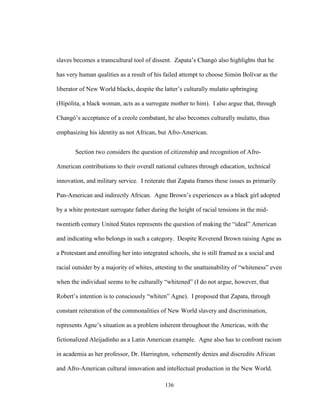 136
slaves becomes a transcultural tool of dissent. Zapata’s Changó also highlights that he
has very human qualities as a result of his failed attempt to choose Simón Bolívar as the
liberator of New World blacks, despite the latter’s culturally mulatto upbringing
(Hipólita, a black woman, acts as a surrogate mother to him). I also argue that, through
Changó’s acceptance of a creole combatant, he also becomes culturally mulatto, thus
emphasizing his identity as not African, but Afro-American.
Section two considers the question of citizenship and recognition of Afro-
American contributions to their overall national cultures through education, technical
innovation, and military service. I reiterate that Zapata frames these issues as primarily
Pan-American and indirectly African. Agne Brown’s experiences as a black girl adopted
by a white protestant surrogate father during the height of racial tensions in the mid-
twentieth century United States represents the question of making the “ideal” American
and indicating who belongs in such a category. Despite Reverend Brown raising Agne as
a Protestant and enrolling her into integrated schools, she is still framed as a social and
racial outsider by a majority of whites, attesting to the unattainability of “whiteness” even
when the individual seems to be culturally “whitened” (I do not argue, however, that
Robert’s intention is to consciously “whiten” Agne). I proposed that Zapata, through
constant reiteration of the commonalities of New World slavery and discrimination,
represents Agne’s situation as a problem inherent throughout the Americas, with the
fictionalized Aleijadinho as a Latin American example. Agne also has to confront racism
in academia as her professor, Dr. Harrington, vehemently denies and discredits African
and Afro-American cultural innovation and intellectual production in the New World.
 