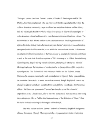 137
Through a cosmic visit from Zapata’s version of Booker T. Washington and W.E.B
DuBois, two black intellectuals who are symbols of the ideological plurality within the
African American community, Agne reaffirms her suspicions that much of the history
that she was taught about New World blacks was revised in order to omit examples of
Afro-American cultural and innovative contributions to the overall national culture. The
recollections of their debates on how Afro-Americans should obtain a greater sense of
citizenship in the United States, I argued, represent Zapata’s concept of endoculturation,
or regional cultural differences that occur within the same national border. I then turned
my attention to the representation of the black soldier as an exploited national contributor
who is at the same time denied recognition of full citizenship or is vilified for questioning
such inequality, despite having western surnames, attempting to adhere to a national
ideology/myth, and the intentions of proving that he is also an citizen of his respective
sovereign state. The fictionalized José Prudencio Padilla and the fictional Joseph
Stephens, Sr. serve as examples for such contradiction in Changó. I also proposed that,
as Ascensión Lastre seeks to honor his uncle’s surname, Joseph Stephens Jr. makes an
attempt to redeem his father’s name to affirm his right to be considered a full American
citizen. Joe, however, protests the Vietnam War in order to end the culture of
exploitation in the United States, only to have his name erased from existence after being
thrown in prison. He, as Padilla after his questioning of the definition of “liberty”, has
his voice silenced for daring to challenge a national myth.
The third section analyzes Zapata’s aesthetic of romanticizing black-indigenous
alliance throughout Changó. There seems to be a preoccupation with the relationship
 