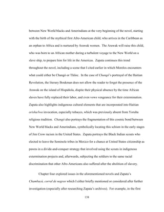 138
between New World blacks and Amerindians at the very beginning of the novel, starting
with the birth of the mythical first Afro-American child, who arrives in the Caribbean as
an orphan to Africa and is nurtured by Arawak women. The Arawak will raise this child,
who was born to an African mother during a turbulent voyage to the New World on a
slave ship, to prepare him for life in the Americas. Zapata continues this trend
throughout the novel, including a scene that I cited earlier in which Morelos encounters
what could either be Changó or Tláloc. In the case of Changó’s portrayal of the Haitian
Revolution, the literary Boukman does not allow the reader to forget the presence of the
Arawak on the island of Hispañola, dispite their physical absence by the time African
slaves have fully replaced their labor, and even vows vengeance for their extermination.
Zapata also highlights indigenous cultural elements that are incorporated into Haitian
orisha/lwa invocation, especially tobacco, which was previously absent from Yoruba
religious tradition. Changó also portrays the fragmentation of this cosmic bond between
New World blacks and Amerindians, symbolically locating this schism in the early stages
of Jim Crow racism in the United States. Zapata portrays the Black Indian scouts who
elected to leave the Seminole tribes in Mexico for a chance at United States citizenship as
pawns in a divide-and-conquer strategy that involved using the scouts in indigenous
extermination projects and, afterwards, subjecting the soldiers to the same racial
discrimination that other Afro-Americans also suffered after the abolition of slavery.
Chapter four explored issues in the aforementioned novels and Zapata’s
Chambacú, corral de negros which I either briefly mentioned or considered after further
investigation (especially after researching Zapata’s archives). For example, in the first
 