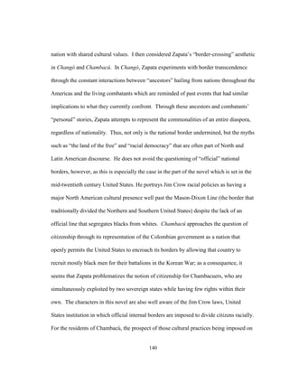 140
nation with shared cultural values. I then considered Zapata’s “border-crossing” aesthetic
in Changó and Chambacú. In Changó, Zapata experiments with border transcendence
through the constant interactions between “ancestors” hailing from nations throughout the
Americas and the living combatants which are reminded of past events that had similar
implications to what they currently confront. Through these ancestors and combatants’
“personal” stories, Zapata attempts to represent the commonalities of an entire diaspora,
regardless of nationality. Thus, not only is the national border undermined, but the myths
such as “the land of the free” and “racial democracy” that are often part of North and
Latin American discourse. He does not avoid the questioning of “official” national
borders, however, as this is especially the case in the part of the novel which is set in the
mid-twentieth century United States. He portrays Jim Crow racial policies as having a
major North American cultural presence well past the Mason-Dixon Line (the border that
traditionally divided the Northern and Southern United States) despite the lack of an
official line that segregates blacks from whites. Chambacú approaches the question of
citizenship through its representation of the Colombian government as a nation that
openly permits the United States to encroach its borders by allowing that country to
recruit mostly black men for their battalions in the Korean War; as a consequence, it
seems that Zapata problematizes the notion of citizenship for Chambacuers, who are
simultaneously exploited by two sovereign states while having few rights within their
own. The characters in this novel are also well aware of the Jim Crow laws, United
States institution in which official internal borders are imposed to divide citizens racially.
For the residents of Chambacú, the prospect of those cultural practices being imposed on
 