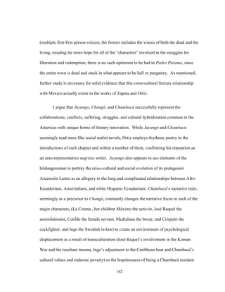 142
(multiple first-first person voices), the former includes the voices of both the dead and the
living, exuding far more hope for all of the “characters” involved in the struggles for
liberation and redemption; there is no such optimism to be had in Pedro Páramo, since
the entire town is dead and stuck in what appears to be hell or purgatory. As mentioned,
further study is necessary for solid evidence that this cross-cultural literary relationship
with Mexico actually exists in the works of Zapata and Ortiz.
I argue that Juyungo, Changó, and Chambacú successfully represent the
collaborations, conflicts, suffering, struggles, and cultural hybridization common in the
Americas with unique forms of literary innovation. While Juyungo and Chambacú
seemingly read more like social realist novels, Ortiz employs rhythmic poetry in the
introductions of each chapter and within a number of them, confirming his reputation as
an auto-representative negrista writer. Juyungo also appears to use elements of the
bildungsroman to portray the cross-cultural and social evolution of its protagonist
Ascensión Lastre as an allegory to the long and complicated relationships between Afro-
Ecuadorians, Amerindians, and white Hispanic Ecuadorians. Chambacú’s narrative style,
seemingly as a precursor to Changó, constantly changes the narrative focus to each of the
major characters, (La Cotena , her children Máximo the activist, José Raquel the
assimilationist, Cotilde the female servant, Medialuna the boxer, and Críspulo the
cockfighter, and Inge the Swedish in-law) to create an environment of psychological
displacement as a result of transculturation (José Raquel’s involvement in the Korean
War and the resultant trauma, Inge’s adjustment to the Caribbean heat and Chambacú’s
cultural values and endemic poverty) or the hopelessness of being a Chambacú resident
 
