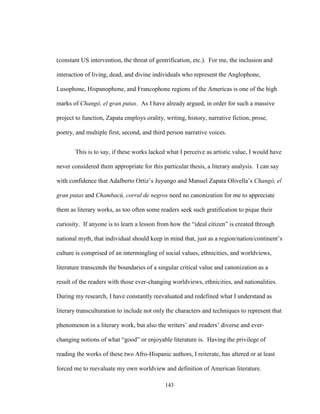 143
(constant US intervention, the threat of gentrification, etc.). For me, the inclusion and
interaction of living, dead, and divine individuals who represent the Anglophone,
Lusophone, Hispanophone, and Francophone regions of the Americas is one of the high
marks of Changó, el gran putas. As I have already argued, in order for such a massive
project to function, Zapata employs orality, writing, history, narrative fiction, prose,
poetry, and multiple first, second, and third person narrative voices.
This is to say, if these works lacked what I perceive as artistic value, I would have
never considered them appropriate for this particular thesis, a literary analysis. I can say
with confidence that Adalberto Ortiz’s Juyungo and Manuel Zapata Olivella’s Changó, el
gran putas and Chambacú, corral de negros need no canonization for me to appreciate
them as literary works, as too often some readers seek such gratification to pique their
curiosity. If anyone is to learn a lesson from how the “ideal citizen” is created through
national myth, that individual should keep in mind that, just as a region/nation/continent’s
culture is comprised of an intermingling of social values, ethnicities, and worldviews,
literature transcends the boundaries of a singular critical value and canonization as a
result of the readers with those ever-changing worldviews, ethnicities, and nationalities.
During my research, I have constantly reevaluated and redefined what I understand as
literary transculturation to include not only the characters and techniques to represent that
phenomenon in a literary work, but also the writers’ and readers’ diverse and ever-
changing notions of what “good” or enjoyable literature is. Having the privilege of
reading the works of these two Afro-Hispanic authors, I reiterate, has altered or at least
forced me to reevaluate my own worldview and definition of American literature.
 