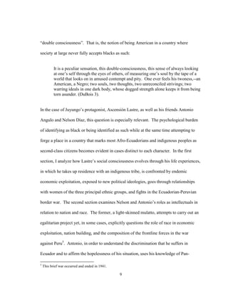 9
“double consciousness”. That is, the notion of being American in a country where
society at large never fully accepts blacks as such:
It is a peculiar sensation, this double-consciousness, this sense of always looking
at one’s self through the eyes of others, of measuring one’s soul by the tape of a
world that looks on in amused contempt and pity. One ever feels his twoness,--an
American, a Negro; two souls, two thoughts, two unreconciled strivings; two
warring ideals in one dark body, whose dogged strength alone keeps it from being
torn asunder. (DuBois 3).
In the case of Juyungo’s protagonist, Ascensión Lastre, as well as his friends Antonio
Angulo and Nelson Díaz, this question is especially relevant. The psychological burden
of identifying as black or being identified as such while at the same time attempting to
forge a place in a country that marks most Afro-Ecuadorians and indigenous peoples as
second-class citizens becomes evident in cases distinct to each character. In the first
section, I analyze how Lastre’s social consciousness evolves through his life experiences,
in which he takes up residence with an indigenous tribe, is confronted by endemic
economic exploitation, exposed to new political ideologies, goes through relationships
with women of the three principal ethnic groups, and fights in the Ecuadorian-Peruvian
border war. The second section examines Nelson and Antonio’s roles as intellectuals in
relation to nation and race. The former, a light-skinned mulatto, attempts to carry out an
egalitarian project yet, in some cases, explicitly questions the role of race in economic
exploitation, nation building, and the composition of the frontline forces in the war
against Peru5
. Antonio, in order to understand the discrimination that he suffers in
Ecuador and to affirm the hopelessness of his situation, uses his knowledge of Pan-
5
This brief war occurred and ended in 1941.
 