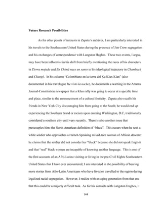 144
Future Research Possibilities
As for other points of interests in Zapata’s archives, I am particularly interested in
his travels to the Southeastern United States during the presence of Jim Crow segregation
and his exchanges of correspondence with Langston Hughes. These two events, I argue,
may have been influential in his shift from briefly mentioning the races of his characters
in Tierra mojada and En Chimá nace un santo to his ideological trajectory in Chambacú
and Changó. In his column “Colombiano en la tierra del Ku Klux Klan” (also
documented in his travelogue He visto la noche), he documents a warning in the Atlanta
Journal-Constitution newspaper that a Klan rally was going to occur at a specific time
and place, similar to the announcement of a cultural festivity. Zapata also recalls his
friends in New York City discouraging him from going to the South; he would end up
experiencing the Southern brand or racism upon entering Washington, D.C, traditionally
considered a southern city until very recently. There is also another issue that
preoccupies him: the North American definition of “black”. This occurs when he sees a
white soldier who approaches a French-Speaking mixed-race woman of African descent;
he claims that the soldier did not consider her “black” because she did not speak English
and that “real” black women are incapable of knowing another language. This is one of
the first accounts of an Afro-Latino visiting or living in the pre-Civil Rights Southeastern
United States that I have ever encountered; I am interested in the possibility of hearing
more stories from Afro-Latin Americans who have lived or travelled to the region during
legalized racial segregation. However, I realize with an aging generation from that era
that this could be a majorly difficult task. As for his contacts with Langston Hughes, I
 