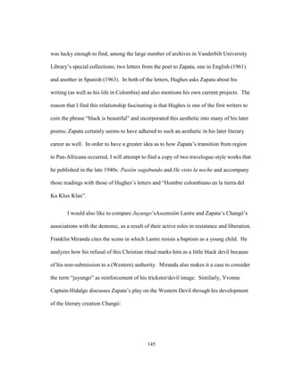 145
was lucky enough to find, among the large number of archives in Vanderbilt University
Library’s special collections, two letters from the poet to Zapata, one in English (1961)
and another in Spanish (1963). In both of the letters, Hughes asks Zapata about his
writing (as well as his life in Colombia) and also mentions his own current projects. The
reason that I find this relationship fascinating is that Hughes is one of the first writers to
coin the phrase “black is beautiful” and incorporated this aesthetic into many of his later
poems; Zapata certainly seems to have adhered to such an aesthetic in his later literary
career as well. In order to have a greater idea as to how Zapata’s transition from region
to Pan-Africana occurred, I will attempt to find a copy of two travelogue-style works that
he published in the late 1940s: Pasión vagabundo and He visto la noche and accompany
those readings with those of Hughes’s letters and “Hombre colombiano en la tierra del
Ku Klux Klan”.
I would also like to compare Juyungo’sAscensión Lastre and Zapata’s Changó’s
associations with the demonic, as a result of their active roles in resistance and liberation.
Franklin Miranda cites the scene in which Lastre resists a baptism as a young child. He
analyzes how his refusal of this Christian ritual marks him as a little black devil because
of his non-submission to a (Western) authority. Miranda also makes it a case to consider
the term “juyungo” as reinforcement of his trickster/devil image. Similarly, Yvonne
Captain-Hidalgo discusses Zapata’s play on the Western Devil through his development
of the literary creation Changó:
 