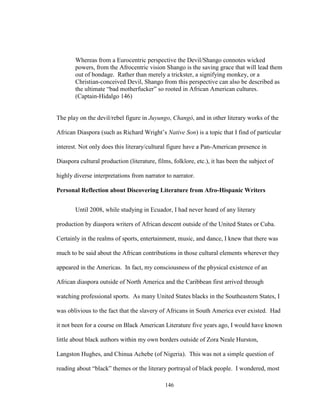 146
Whereas from a Eurocentric perspective the Devil/Shango connotes wicked
powers, from the Afrocentric vision Shango is the saving grace that will lead them
out of bondage. Rather than merely a trickster, a signifying monkey, or a
Christian-conceived Devil, Shango from this perspective can also be described as
the ultimate “bad motherfucker” so rooted in African American cultures.
(Captain-Hidalgo 146)
The play on the devil/rebel figure in Juyungo, Changó, and in other literary works of the
African Diaspora (such as Richard Wright’s Native Son) is a topic that I find of particular
interest. Not only does this literary/cultural figure have a Pan-American presence in
Diaspora cultural production (literature, films, folklore, etc.), it has been the subject of
highly diverse interpretations from narrator to narrator.
Personal Reflection about Discovering Literature from Afro-Hispanic Writers
Until 2008, while studying in Ecuador, I had never heard of any literary
production by diaspora writers of African descent outside of the United States or Cuba.
Certainly in the realms of sports, entertainment, music, and dance, I knew that there was
much to be said about the African contributions in those cultural elements wherever they
appeared in the Americas. In fact, my consciousness of the physical existence of an
African diaspora outside of North America and the Caribbean first arrived through
watching professional sports. As many United States blacks in the Southeastern States, I
was oblivious to the fact that the slavery of Africans in South America ever existed. Had
it not been for a course on Black American Literature five years ago, I would have known
little about black authors within my own borders outside of Zora Neale Hurston,
Langston Hughes, and Chinua Achebe (of Nigeria). This was not a simple question of
reading about “black” themes or the literary portrayal of black people. I wondered, most
 