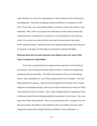 147
of all, why there was such a low representation of Afro-American writers in classrooms
and reading lists. Were they not adequate cultural contributors on a national or world
level? Even if they were, who decided whether or not these writers were worthy of wide
readership? Who, in this vast region of the world where so much cultural contact and
resultant discourse on identity have occurred, was even considered an Afro-American
writer? It was clear to me, then, that this issue went far beyond artistic innovation.
While writing this thesis, I realized that the above questions had become more relevant to
my research on the topics of citizenship, transculturation, and nation-building.
Reflection about the Personal Experiences that Helped Lead to the Topic of this
Thesis: Framing the Unidentifiable
Two events occurred that left me asking questions about how I am identified in
the Americas. One took place during my studies in Quito, in which I was stopped and
questioned about my nationality. The officers first asked me if I were an Ecuadorian
citizen. Upon responding “no”, one of them questioned if I were Colombian. This next
inquiry delayed my response. I had always been taught that Colombians were of mixed
indigenous and European ancestry; there was no African referent to this country of which
I knew before my travel to Ecuador. That is when I thought about the composition of the
Colombians whom I had met playing basketball at a park that I will not name. They were
almost all of clear African descent. There was a second factor that I considered: on more
than one occasion, the negative events reported on the news in Quito involving crimes
ranging from minor theft to murder had been attributed to “puro colmbianos”, or
 