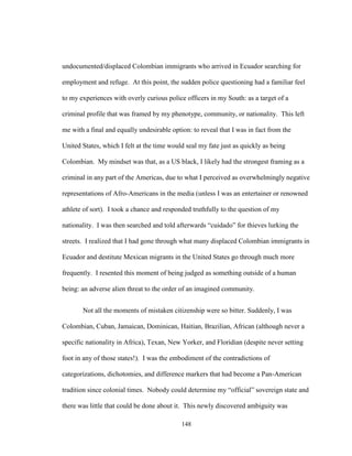 148
undocumented/displaced Colombian immigrants who arrived in Ecuador searching for
employment and refuge. At this point, the sudden police questioning had a familiar feel
to my experiences with overly curious police officers in my South: as a target of a
criminal profile that was framed by my phenotype, community, or nationality. This left
me with a final and equally undesirable option: to reveal that I was in fact from the
United States, which I felt at the time would seal my fate just as quickly as being
Colombian. My mindset was that, as a US black, I likely had the strongest framing as a
criminal in any part of the Americas, due to what I perceived as overwhelmingly negative
representations of Afro-Americans in the media (unless I was an entertainer or renowned
athlete of sort). I took a chance and responded truthfully to the question of my
nationality. I was then searched and told afterwards “cuidado” for thieves lurking the
streets. I realized that I had gone through what many displaced Colombian immigrants in
Ecuador and destitute Mexican migrants in the United States go through much more
frequently. I resented this moment of being judged as something outside of a human
being: an adverse alien threat to the order of an imagined community.
Not all the moments of mistaken citizenship were so bitter. Suddenly, I was
Colombian, Cuban, Jamaican, Dominican, Haitian, Brazilian, African (although never a
specific nationality in Africa), Texan, New Yorker, and Floridian (despite never setting
foot in any of those states!). I was the embodiment of the contradictions of
categorizations, dichotomies, and difference markers that had become a Pan-American
tradition since colonial times. Nobody could determine my “official” sovereign state and
there was little that could be done about it. This newly discovered ambiguity was
 