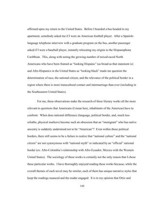 149
affirmed upon my return to the United States. Before I boarded a bus headed to my
apartment, somebody asked me if I were an American football player. After a Spanish-
language telephone interview with a graduate program on the bus, another passenger
asked if I were a baseball player, instantly relocating my origins to the Hispanophone
Caribbean. This, along with noting the growing number of mixed-raced North
Americans who have been framed as “looking Hispanic” (as broad as that statement is)
and Afro-Hispanics in the United States as “looking black” made me question the
determination of race, the national citizen, and the relevance of the political border in a
region where there is more transcultural contact and intermarriage than ever (including in
the Southeastern United States).
For me, these observations make the research of these literary works all the more
relevant to questions that Americans (I mean here, inhabitants of the Americas) have to
confront. When does national difference (language, political border, and, much less
reliable, physical markers) become such an obsession that an “immigrant” who has native
ancestry is suddenly understood not to be “American”? Even within those political
borders, there still seems to be a failure to realize that “national culture” and the “national
citizen” are not synonymous with “national myth” or indicated by an “official” national
border (ex: Afro-Colombia’s relationship with Afro-Ecuador, Mexico with the Western
United States). The sociology of these works is certainly not the only reason that I chose
these particular works. I have thoroughly enjoyed reading these works because, while the
overall themes of each novel may be similar, each of them has unique narrative styles that
keep the readings nuanced and the reader engaged. It is in my opinion that Ortiz and
 