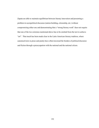 150
Zapata are able to maintain equilibrium between literary innovation and presenting a
problem in sociopolitical discourse (nation-building, citizenship, etc.) without
compromising either one and demonstrating that a “strong literary work” does not require
that one of the two extremes mentioned above has to be omitted from the text to achieve
“art”. That much has been made clear in the Latin American literary tradition, where
canonical texts in prose and poetry have often traversed the borders of political discourse
and fiction through a preoccupation with the national and the national citizen.
 