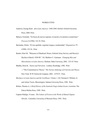 151
WORKS CITED
Andrews, George Reid. Afro-Latin America: 1800-2000. Oxford: Oxford University
Press, 2004. Print.
Balseca, Fernando. "En busca de nuevas regiones: la nación y la narrativa ecuatoriana."
Procesos 8 (1996): 141-55. Print.
Barrandas, Efraín. “El otro apellido: negritud, lengua y modernidad.” Hispamérica 79
(1998): 125-34. Print.
Beattie, Peter M. "Measures of Manhood: Honor, Enlisted Army Service, and Slavery's
Decline in Brazil, 1850-90." Ed. Matthew C. Gutmann. Changing Men and
Masculinities in Latin America. Durham: Duke Universiy, 2003. 233-55. Print.
Bhabha, Homi K. Nation and Narration. London, Routledge, 1990. Print
---“The Commitment to Theory.” The Norton Anthology of Criticism and Theory.
New York: W.W Norton & Company, 2001. 2379-97. Print.
Blackness in Latin America and the Caribbean: Volume 1. Ed. Norman E. Whitten, Jr.
and Arlene Torres. Bloomington: Indiana University Press, 1998. Print.
Britten, Thomas A. A Brief History of the Seminole-Negro Indian Scouts. Lewiston: The
Edwin Mellen Press, 1999. Print.
Captain-Hidalgo, Yvonne. The Culture of Fiction in the Works of Manuel Zapata
Olivella. Colombia: University of Missouri Press, 1993. Print.
 