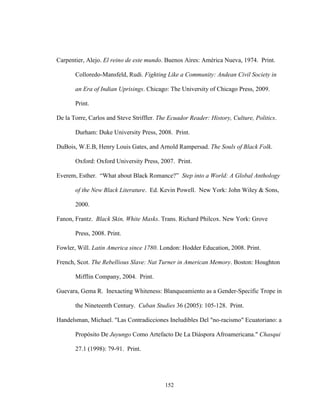 152
Carpentier, Alejo. El reino de este mundo. Buenos Aires: América Nueva, 1974. Print.
Colloredo-Mansfeld, Rudi. Fighting Like a Community: Andean Civil Society in
an Era of Indian Uprisings. Chicago: The University of Chicago Press, 2009.
Print.
De la Torre, Carlos and Steve Striffler. The Ecuador Reader: History, Culture, Politics.
Durham: Duke University Press, 2008. Print.
DuBois, W.E.B, Henry Louis Gates, and Arnold Rampersad. The Souls of Black Folk.
Oxford: Oxford University Press, 2007. Print.
Everem, Esther. “What about Black Romance?” Step into a World: A Global Anthology
of the New Black Literature. Ed. Kevin Powell. New York: John Wiley & Sons,
2000.
Fanon, Frantz. Black Skin, White Masks. Trans. Richard Philcox. New York: Grove
Press, 2008. Print.
Fowler, Will. Latin America since 1780. London: Hodder Education, 2008. Print.
French, Scot. The Rebellious Slave: Nat Turner in American Memory. Boston: Houghton
Mifflin Company, 2004. Print.
Guevara, Gema R. Inexacting Whiteness: Blanqueamiento as a Gender-Specific Trope in
the Nineteenth Century. Cuban Studies 36 (2005): 105-128. Print.
Handelsman, Michael. "Las Contradicciones Ineludibles Del "no-racismo" Ecuatoriano: a
Propósito De Juyungo Como Artefacto De La Diáspora Afroamericana." Chasqui
27.1 (1998): 79-91. Print.
 