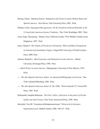 153
Herzog, Tamar. Defining Nations: Immigrants and Citizens in Early Modern Spain and
Spanish America. New Haven: Yale University Press, 2003. Print.
Hiraldo, Carlos. Segregated Miscegenation: On the Treatment of Racial Hybridity in the
U.S and Latin American Literary Traditions. New York: Routledge, 2003. Print.
Icaza, Jorge. Huasipungo. Buenos Aires: Editorial Losada, 1934; Madrid: Catedra Letras
Hispánicas, 1997. Print.
Irons, Charles F. The Origins of Proslavery Christianity: White and Black Evangelicals
in Colonial and Antebellum Virginia. Chapel Hill: University of North Carolina
Press, 2008. Print.
Jackson, Richard L. Black Literature and Humanism in Latin America. Athens:
University of Georgia Press, 1988. Print.
---. Black Writers in Latin America. Alburquerque: University of New Mexico, 1979.
Print.
---. The Afro-Spanish American Author: An Annotated Bibliography of Criticism. New
York: Garland Publishing, 1980. Print.
---. The Afro-Spanish American Author II: The 1980s. West Cornwall, CT: Locust Hill
Press, 1989. Print.
Kubayanda, Josaphat Bekunuru. The Poet’s Africa: Africaness in the poetry of Nicolás
Gullén and Aimé Césaire. New York: Greenwood Press, 1990. Print.
Kutzinski, Vera M. “Literatura afrohispanoamericana.” Historia de la literatura
hispanoamericana. Madrid: Gredos, 2006. 186-213. Print.
 