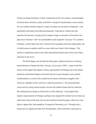 10
African sociology and history to draw comparisons to his own country’s racial prejudice.
In section three, chronicle, orality, and Ortiz’s concept of neoculturation, or the creation
of a new cultural element unique to a space of contact, are the points of departure. I am
specifically interested in the following characters: Tripa Dulce, a black man who
somehow has become a Cayapa priest, Críspulo Cangá, an associate of Ascensión who
plays local “décimas” with “un inconfundible acento negroide” (Juyungo 137); and Don
Clemente, a senior black man who is known for his anecdotes and story-telling skills, one
of which seems to manifest itself in a scene which sees Lastre’s life in danger. This
section is of particular interest since little scholarship has been done on the role of these
characters in the novel.
The third chapter, also divided into three parts, explores the process of literary
transculturation in Zapata Olivella’s Changó, el gran putas (1983). I argue in the first
section of the chapter that Zapata’s literary representation of Changó, just as the human
characters and historical figures involved in the novel, goes through a cross-cultural
transformation as a result of his constant involvement in liberation struggles in the
Americas, regardless of how obvious or subtle his presence is. His transculturation
occurs once he, along with his people, traverses the Atlantic Ocean into the Americas,
thus making him no longer an African but an Afro-American. I also propose that
Zapata’s representation of Changó is perhaps more prepared for cultural survival than any
other known form of the deity since he also manifests himself in places where he is least
likely to appear (the Aztec pantheon, Evangelical Christianity, etc.). Through such a
literary device, Zapata also links New-World blacks, whites and Native Americans to
 