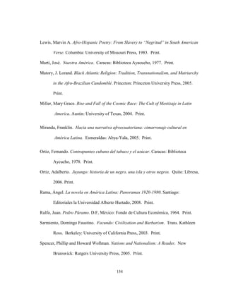 154
Lewis, Marvin A. Afro-Hispanic Poetry: From Slavery to “Negritud” in South American
Verse. Columbia: University of Missouri Press, 1983. Print.
Martí, José. Nuestra América. Caracas: Biblioteca Ayacucho, 1977. Print.
Matory, J. Lorand. Black Atlantic Religion: Tradition, Transnationalism, and Matriarchy
in the Afro-Brazilian Candomblé. Princeton: Princeton University Press, 2005.
Print.
Miller, Mary Grace. Rise and Fall of the Cosmic Race: The Cult of Mestizaje in Latin
America. Austin: University of Texas, 2004. Print.
Miranda, Franklin. Hacia una narrativa afroecuatoriana: cimarronaje cultural en
América Latina. Esmeraldas: Abya-Yala, 2005. Print.
Ortiz, Fernando. Contrapunteo cubano del tabaco y el azúcar. Caracas: Biblioteca
Aycucho, 1978. Print.
Ortiz, Adalberto. Juyungo: historia de un negro, una isla y otros negros. Quito: Libresa,
2006. Print.
Rama, Ángel. La novela en América Latina: Panoramas 1920-1980. Santiago:
Editoriales la Universidad Alberto Hurtado, 2008. Print.
Rulfo, Juan. Pedro Páramo. D.F, México: Fondo de Cultura Económica, 1964. Print.
Sarmiento, Domingo Faustino. Facundo: Civilization and Barbarism. Trans. Kathleen
Ross. Berkeley: University of California Press, 2003. Print.
Spencer, Phillip and Howard Wollman. Nations and Nationalism: A Reader. New
Brunswick: Rutgers University Press, 2005. Print.
 