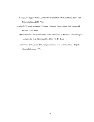 156
---. Changó, the Biggest Badass. [Translated by Jonathan Tittler]. Lubbock: Texas Tech
University Press, 2010. Print.
---. El árbol brujo de la libertad: África en Colombia. Buenaventura: Universidad del
Pacífico, 2002. Print.
---. “El sincretismo Afro-cristiano en las luchas liberadoras de América”. Cultura negra y
teología. San José: Editoriales Dei, 1986. 105-21. Print.
---. La rebelión de los genes: El mestizaje americano en la sociedad futura. Bogotá:
Altamir Ediciones, 1997.
 