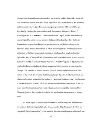 11
common experiences of oppression, conflict and struggle, making this work a universal
text. The second section deals with the recognition of black contribution in the Americas
and stresses the role of Agne Brown, a major protagonist in the fifth part of Changó.
Specifically, I analyze her conversations with the ancestral shadows of Booker T.
Washington and W.E.B DuBois. These conversations, I argue, will be instrumental in
countering public narratives and narrators that discredit and outright deny that Afro-
descendants ever contributed to their respective national intellectual cultures in the
Americas. I also discuss the instances in which the novel cites the non-recognition and
vilification of the black soldiers and combatants who have often fought as frontline
fighters for wars of independence, consolidation, and international scale in order to prove
themselves worthy of citizenship in the Americas. Part Three’s point of departure is the
relationship between blacks and indigenous peoples in the Americas as represented in
Changó. The presence of several narrative voices is also an important feature in this
section of the novel; it is revealed that these exchanges these involved collaboration and
others confrontation between the two cultures. I also argue that is necessary for Zapata to
at times romanticize at least a few of the historical alliances cited in the novel as well as
create a mythos to explain certain black-indigenous relationships (the creation of the
Olmec civilization, for example) in order for his novel to function as a creative literary
work.
As with Chapter 2, several critical works will provide a specific framework for
my analysis. In the prologue of El reino de este mundo, Alejo Carpentier develops his
concept of “lo real maravilloso”, or the idea that the miraculous has occurred through real
 