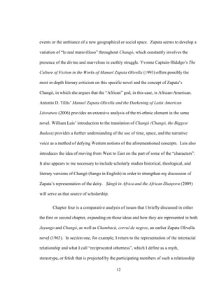 12
events or the ambiance of a new geographical or social space. Zapata seems to develop a
variation of “lo real maravilloso” throughout Changó, which constantly involves the
presence of the divine and marvelous in earthly struggle. Yvonne Captain-Hidalgo’s The
Culture of Fiction in the Works of Manuel Zapata Olivella (1993) offers possibly the
most in-depth literary criticism on this specific novel and the concept of Zapata’s
Changó, in which she argues that the “African” god, in this case, is African-American.
Antonio D. Tillis’ Manuel Zapata Olivella and the Darkening of Latin American
Literature (2006) provides an extensive analysis of the tri-ethnic element in the same
novel. William Luis’ introduction to the translation of Changó (Changó, the Biggest
Badass) provides a further understanding of the use of time, space, and the narrative
voice as a method of defying Western notions of the aforementioned concepts. Luis also
introduces the idea of moving from West to East on the part of some of the “characters”.
It also appears to me necessary to include scholarly studies historical, theological, and
literary versions of Changó (Sango in English) in order to strengthen my discussion of
Zapata’s representation of the deity. Ṣàngó in Africa and the African Diaspora (2009)
will serve as that source of scholarship.
Chapter four is a comparative analysis of issues that I briefly discussed in either
the first or second chapter, expanding on those ideas and how they are represented in both
Juyungo and Changó, as well as Chambacú, corral de negros, an earlier Zapata Olivella
novel (1963). In section one, for example, I return to the representation of the interracial
relationship and what I call “reciprocated otherness”, which I define as a myth,
stereotype, or fetish that is projected by the participating members of such a relationship
 