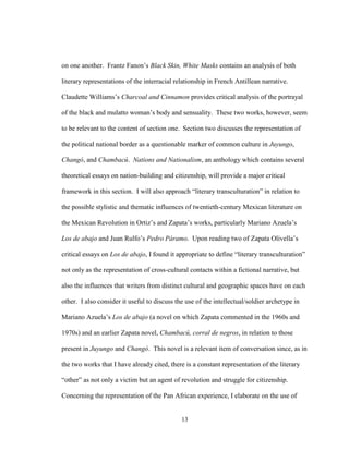 13
on one another. Frantz Fanon’s Black Skin, White Masks contains an analysis of both
literary representations of the interracial relationship in French Antillean narrative.
Claudette Williams’s Charcoal and Cinnamon provides critical analysis of the portrayal
of the black and mulatto woman’s body and sensuality. These two works, however, seem
to be relevant to the content of section one. Section two discusses the representation of
the political national border as a questionable marker of common culture in Juyungo,
Changó, and Chambacú. Nations and Nationalism, an anthology which contains several
theoretical essays on nation-building and citizenship, will provide a major critical
framework in this section. I will also approach “literary transculturation” in relation to
the possible stylistic and thematic influences of twentieth-century Mexican literature on
the Mexican Revolution in Ortiz’s and Zapata’s works, particularly Mariano Azuela’s
Los de abajo and Juan Rulfo’s Pedro Páramo. Upon reading two of Zapata Olivella’s
critical essays on Los de abajo, I found it appropriate to define “literary transculturation”
not only as the representation of cross-cultural contacts within a fictional narrative, but
also the influences that writers from distinct cultural and geographic spaces have on each
other. I also consider it useful to discuss the use of the intellectual/soldier archetype in
Mariano Azuela’s Los de abajo (a novel on which Zapata commented in the 1960s and
1970s) and an earlier Zapata novel, Chambacú, corral de negros, in relation to those
present in Juyungo and Changó. This novel is a relevant item of conversation since, as in
the two works that I have already cited, there is a constant representation of the literary
“other” as not only a victim but an agent of revolution and struggle for citizenship.
Concerning the representation of the Pan African experience, I elaborate on the use of
 