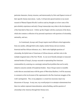 14
particular characters, literary structure, and intertextuality by Ortiz and Zapata in terms of
their specific literary innovations. Lastly, I will provide special mention to my recent
research of Manuel Zapata Olivella’s archives and my thoughts as to how some of his
past scholarly experiences and early Changó manuscripts may relate to the development
of the final draft of that novel. I follow up this Chapter with the conclusion of the thesis,
which also contains a reflection of my personal experiences with questions of citizenship,
nationality, and race.
As I mentioned, Juyungo and Changó require much different critical approaches
from one another, although both works employ similar literary devices (realism,
historical and Pan-African references, etc.). Both works highlight questions of
citizenship, the hybrid state of Americans of African descent, and their roles in the
multiple imagined states of the New World. As one novel literally attempts to transcend
national borders (Changó), Juyungo succeeds in representing Pan-American
commonalities by centering on a seemingly national/local problem that can be easily
related to concerns outside of Ecuadorian borders. Since Changó seems to resemble
works that are associated more with the genre of Marvelous Realism, it will be necessary
to comment on the involvement of the supernatural in the Pan-American struggles of the
work’s protagonists. This, in my judgment, is a much less necessary step in my
discussions of Juyungo. In any case, my overall project is to attempt to demonstrate how
these two authors represent transculturation, nation-building, and the question of
citizenship in the Americas through their literary texts.
 