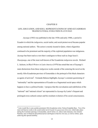 15
CHAPTER II
LIFE, EDUCATION, AND SOUL: REPRESENTATIONS OF AFRO-ECUADORIAN
TRANSCULTURAL EVOLUTION IN JUYUNGO
Juyungo (1943) was published in the late 1930s and early 1940s, a period in
Ecuador in which the indigenista, social realist, and social protest novel became popular
among national authors. The action is mostly located in Quito, where oligarchies
continued to be prominent and the majority of the exploited population was indigenous.
Juyungo has been read as a text that is analogous to those such as Jorge Icaza’s
Huasipungo, one of the most well-known of the Ecuadorian indigenista novels. Richard
L. Jackson, in Black Writers in Latin America (1979) has noted that one of Juyungo’s
main distinctions from those indigenista works outside of the centering the novel on the
mostly Afro-Ecuadorian province of Esmeraldas is the portrayal of the black characters
as agents of activism6
. Fernando Balseca highlights Juyungo’s constant questioning of
“nationality” and the representation of Ecuador as a fragmented social space which
happens to have a political border. I propose that this reevaluation and redefinition of the
“national” and “national citizen” are represented in Juyungo by Lastre’s frequent and
prolonged cross-cultural contact and his resultant evolution of his social consciousness.
6
I also would like to note another prominent Afro-Ecuadorian writer, Nelson Estupiñán Bass. Two of his
most well-known works is the social-realist novel Cuando los guayacanes florecían, which takes place
during the Conchista uprisings in Esmeraldas, and El último río, whose main character, José Antonio
Pastrana, rises to financial and political power and begins to hate his own race, as well as whites, upon
achieving this upward mobility.
 