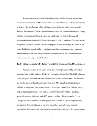 16
The presence of the activist Nelson Díaz and the nihilist Antonio Angulo, two
mixed-race intellectuals of African descent who use their talents to push for social reform
or to prove the hopelessness of the subaltern, respectively, are major components to
Lastre’s development of social consciousness and are at the same time individuals coping
with the contradictions of their projects and ideologies. The portrayal of several
secondary characters (Cástulo Cahingre, Clemente Ayoví, Tripa Dulce, Críspulo Cangá)
as symbols of coastal Ecuador’s diverse and hybrid cultural production is a factor in the
novel that I opine should not be overlooked, since these characters not only represent
links between the African, Amerindian and European contact, but also an important
relationship with neighboring Colombia.
Lastre Rising: Ascensión’s Evolution Towards Tri-Ethnic and Social Consciousness
Juyungo: historia de un negro, una isla y otros negros, a novel by Ecuadorian
writer and poet Adalberto Ortiz (1914-2003), was originally published in 1943 in Buenos
Aires, two years after a brief border war between Ecuador and Peru. Ortiz was raised in
the coastal region of Ecuador, an area with a large Afro-Ecuadorian population, in
addition to indigenous, mestizos and whites. The region also suffered endemic poverty
and economic exploitation. This work is a social commentary on these racial and
economic tensions during the early 20th
century (the late 1920s to the early 1940s).
Though this novel goes short of portraying coastal Ecuador as a social utopia and the
protagonist, Ascención Lastre, as one who establishes complete racial-national
equilibrium, I do argue that it represents the transcultural evolution of the aforementioned
 
