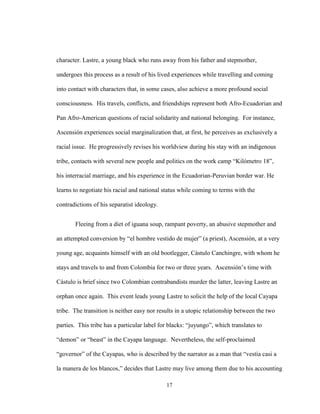 17
character. Lastre, a young black who runs away from his father and stepmother,
undergoes this process as a result of his lived experiences while travelling and coming
into contact with characters that, in some cases, also achieve a more profound social
consciousness. His travels, conflicts, and friendships represent both Afro-Ecuadorian and
Pan Afro-American questions of racial solidarity and national belonging. For instance,
Ascensión experiences social marginalization that, at first, he perceives as exclusively a
racial issue. He progressively revises his worldview during his stay with an indigenous
tribe, contacts with several new people and politics on the work camp “Kilómetro 18”,
his interracial marriage, and his experience in the Ecuadorian-Peruvian border war. He
learns to negotiate his racial and national status while coming to terms with the
contradictions of his separatist ideology.
Fleeing from a diet of iguana soup, rampant poverty, an abusive stepmother and
an attempted conversion by “el hombre vestido de mujer” (a priest), Ascensión, at a very
young age, acquaints himself with an old bootlegger, Cástulo Canchingre, with whom he
stays and travels to and from Colombia for two or three years. Ascensión’s time with
Cástulo is brief since two Colombian contrabandists murder the latter, leaving Lastre an
orphan once again. This event leads young Lastre to solicit the help of the local Cayapa
tribe. The transition is neither easy nor results in a utopic relationship between the two
parties. This tribe has a particular label for blacks: “juyungo”, which translates to
“demon” or “beast” in the Cayapa language. Nevertheless, the self-proclaimed
“governor” of the Cayapas, who is described by the narrator as a man that “vestía casi a
la manera de los blancos,” decides that Lastre may live among them due to his accounting
 